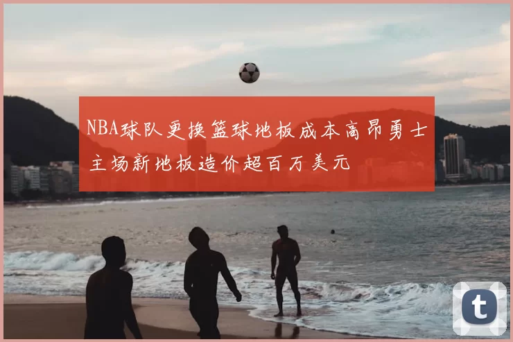 NBA球队更换篮球地板成本高昂勇士主场新地板造价超百万美元