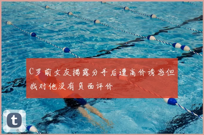 C罗前女友揭露分手后遭高价诱惑但我对他没有负面评价