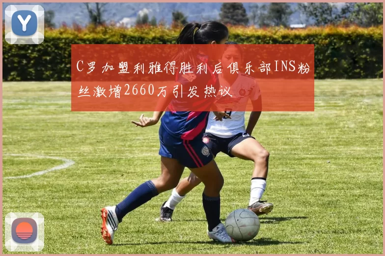 C罗加盟利雅得胜利后俱乐部INS粉丝激增2660万引发热议