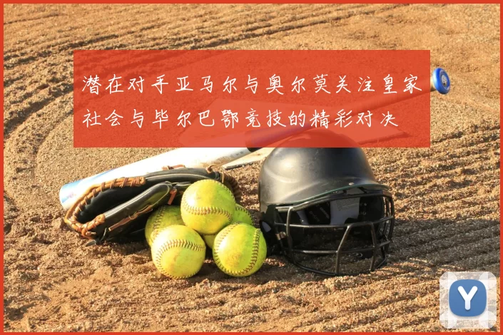 潜在对手亚马尔与奥尔莫关注皇家社会与毕尔巴鄂竞技的精彩对决