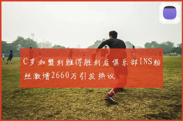 C罗加盟利雅得胜利后俱乐部INS粉丝激增2660万引发热议