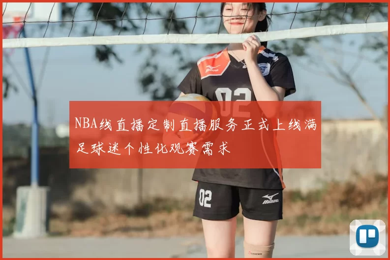 NBA线直播定制直播服务正式上线满足球迷个性化观赛需求