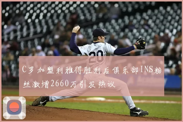 C罗加盟利雅得胜利后俱乐部INS粉丝激增2660万引发热议
