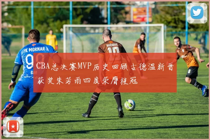 CBA总决赛MVP历史回顾古德温新晋获奖朱芳雨四度荣膺桂冠