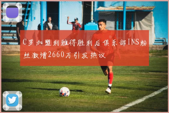 C罗加盟利雅得胜利后俱乐部INS粉丝激增2660万引发热议