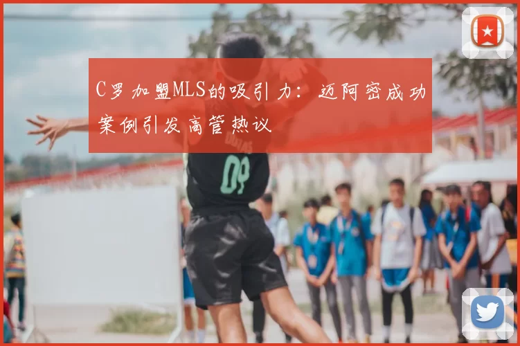 C罗加盟MLS的吸引力：迈阿密成功案例引发高管热议
