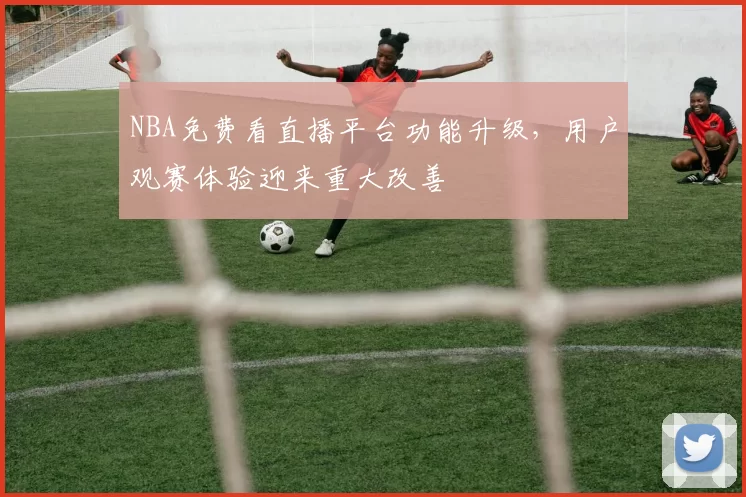 NBA免费看直播平台功能升级,用户观赛体验迎来重大改善