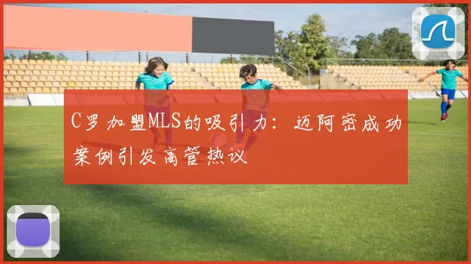 C罗加盟MLS的吸引力：迈阿密成功案例引发高管热议
