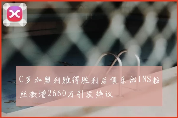 C罗加盟利雅得胜利后俱乐部INS粉丝激增2660万引发热议