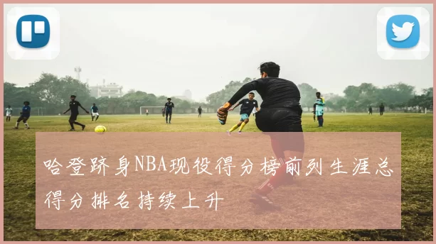 哈登跻身NBA现役得分榜前列生涯总得分排名持续上升