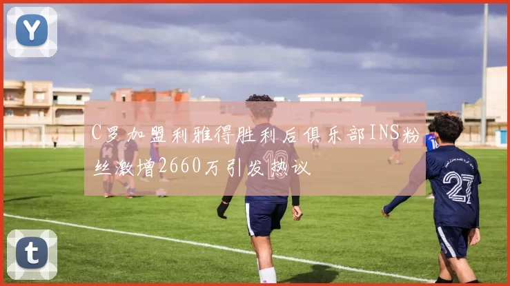 C罗加盟利雅得胜利后俱乐部INS粉丝激增2660万引发热议