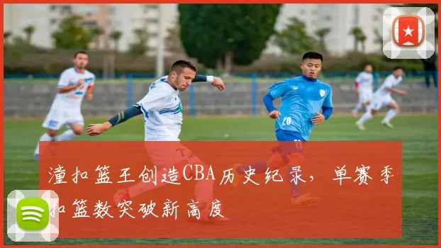 潼扣篮王创造CBA历史纪录，单赛季扣篮数突破新高度