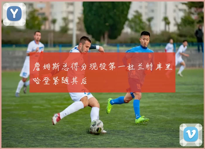 詹姆斯总得分现役第一杜兰特库里哈登紧随其后
