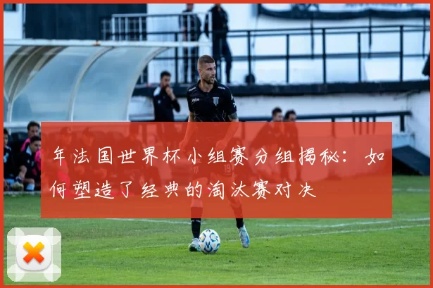 年法国世界杯小组赛分组揭秘：如何塑造了经典的淘汰赛对决