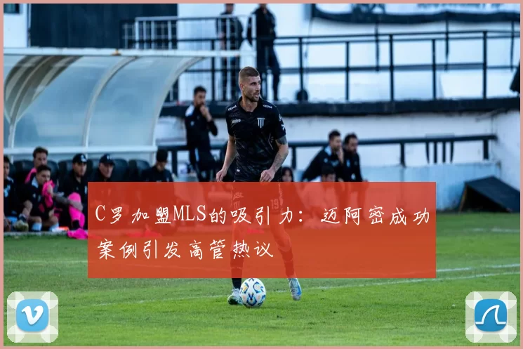 C罗加盟MLS的吸引力：迈阿密成功案例引发高管热议