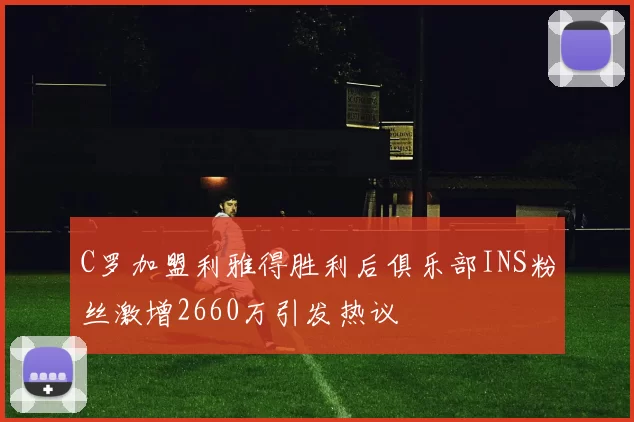 C罗加盟利雅得胜利后俱乐部INS粉丝激增2660万引发热议