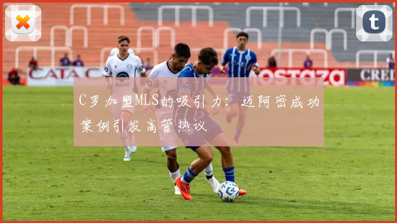C罗加盟MLS的吸引力：迈阿密成功案例引发高管热议