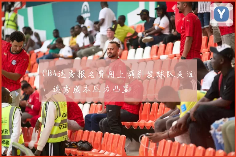 CBA选秀报名费用上调引发球队关注，选秀成本压力凸显