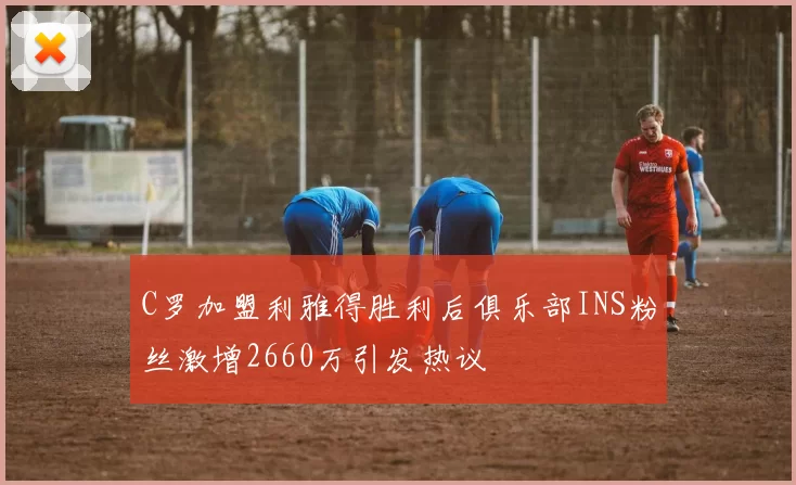 C罗加盟利雅得胜利后俱乐部INS粉丝激增2660万引发热议