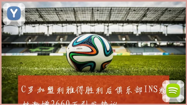 C罗加盟利雅得胜利后俱乐部INS粉丝激增2660万引发热议