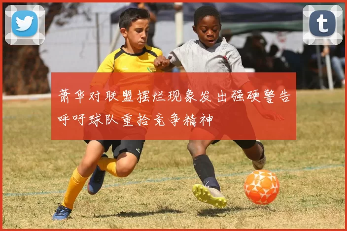 萧华对联盟摆烂现象发出强硬警告呼吁球队重拾竞争精神