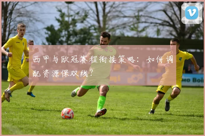 西甲与欧冠赛程衔接策略:如何调配资源保双线?