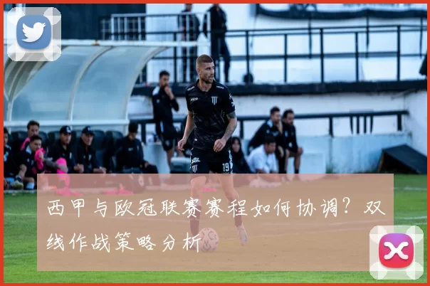 西甲与欧冠联赛赛程如何协调?双线作战策略分析
