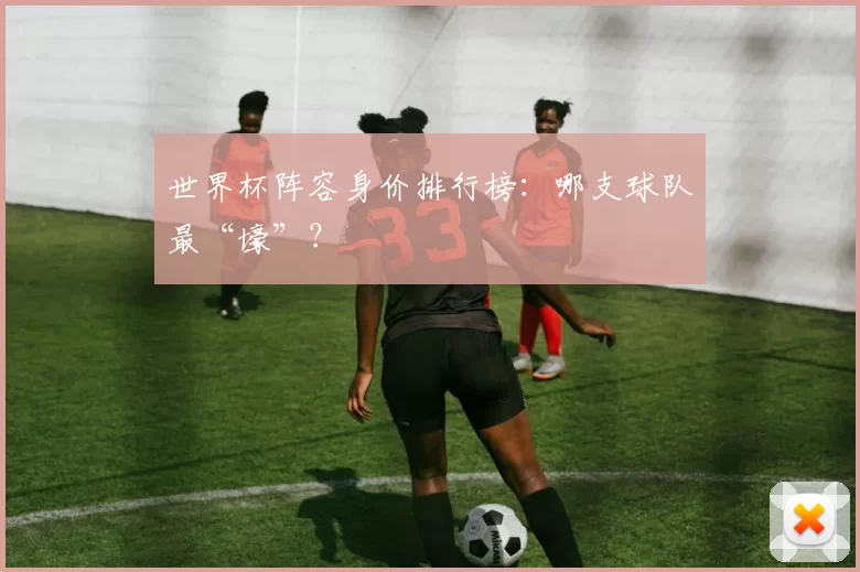 世界杯阵容身价排行榜：哪支球队最“壕”？