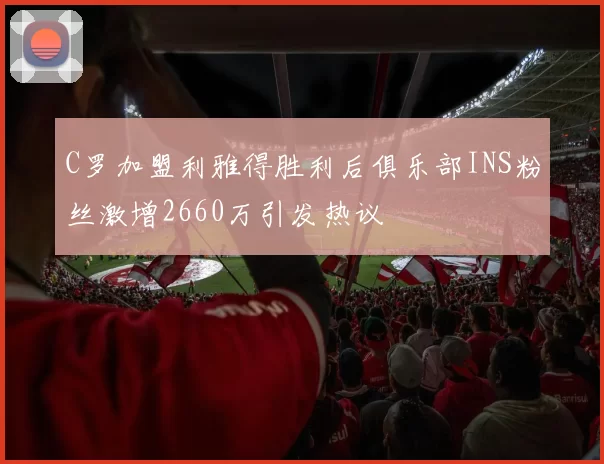 C罗加盟利雅得胜利后俱乐部INS粉丝激增2660万引发热议
