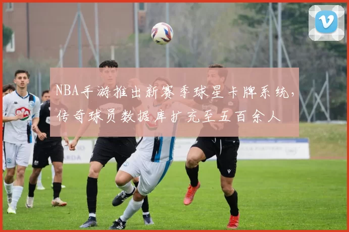 NBA手游推出新赛季球星卡牌系统，传奇球员数据库扩充至五百余人