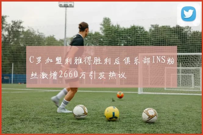 C罗加盟利雅得胜利后俱乐部INS粉丝激增2660万引发热议