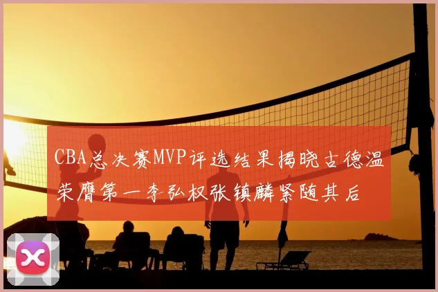 CBA总决赛MVP评选结果揭晓古德温荣膺第一李弘权张镇麟紧随其后
