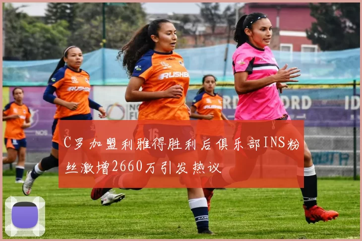 C罗加盟利雅得胜利后俱乐部INS粉丝激增2660万引发热议