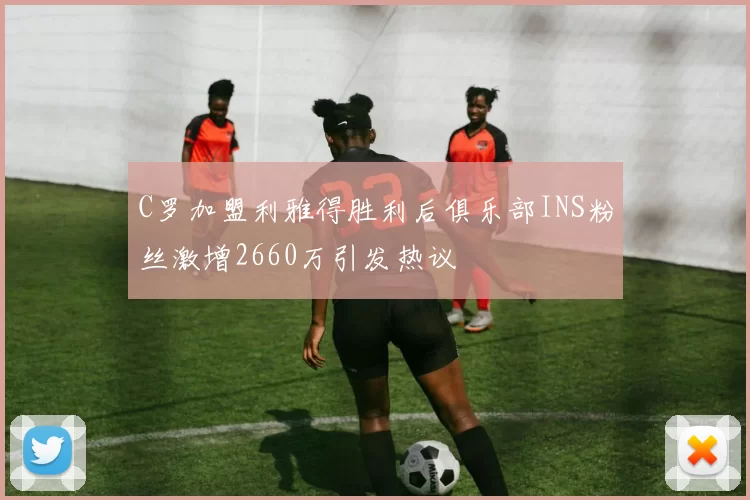 C罗加盟利雅得胜利后俱乐部INS粉丝激增2660万引发热议