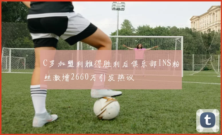 C罗加盟利雅得胜利后俱乐部INS粉丝激增2660万引发热议