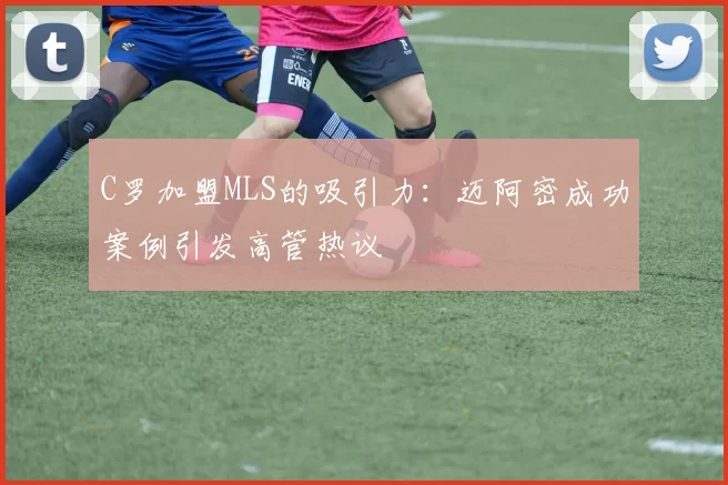 C罗加盟MLS的吸引力:迈阿密成功案例引发高管热议