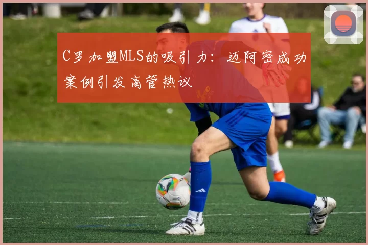 C罗加盟MLS的吸引力：迈阿密成功案例引发高管热议