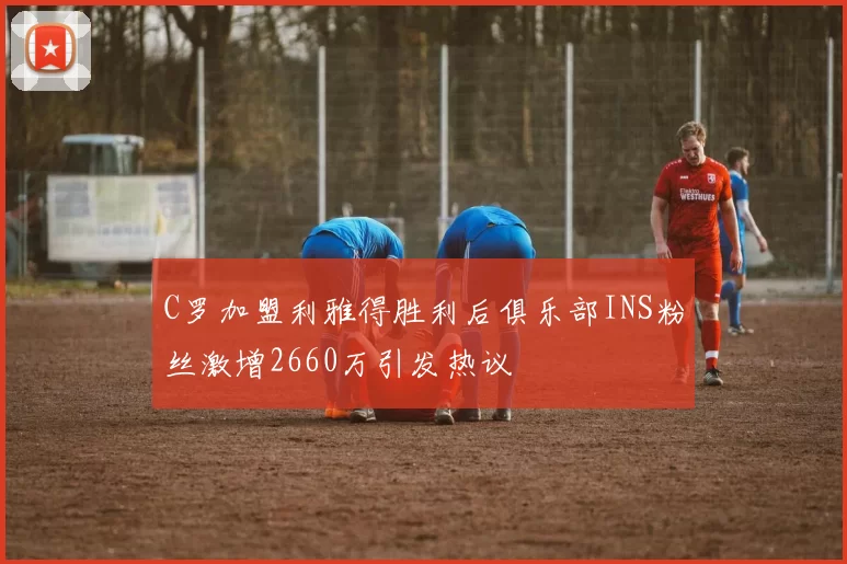 C罗加盟利雅得胜利后俱乐部INS粉丝激增2660万引发热议