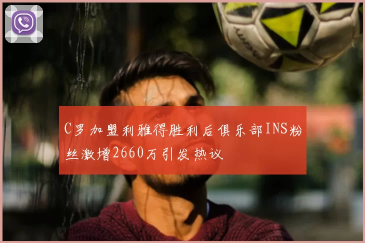 C罗加盟利雅得胜利后俱乐部INS粉丝激增2660万引发热议