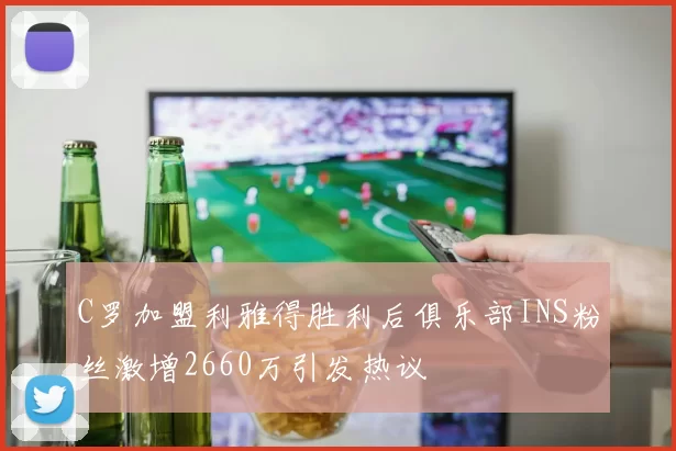 C罗加盟利雅得胜利后俱乐部INS粉丝激增2660万引发热议