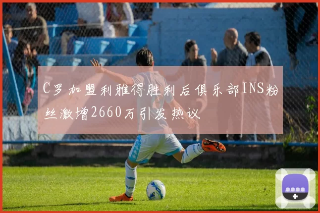 C罗加盟利雅得胜利后俱乐部INS粉丝激增2660万引发热议