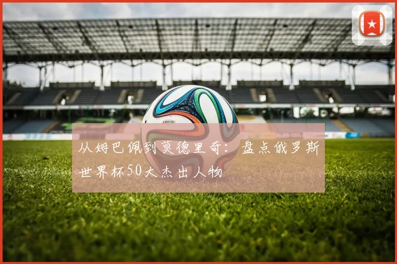 从姆巴佩到莫德里奇:盘点俄罗斯世界杯50大杰出人物