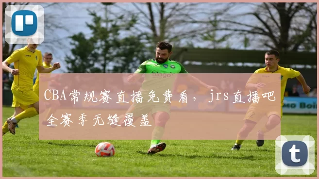 CBA常规赛直播免费看,jrs直播吧全赛季无缝覆盖