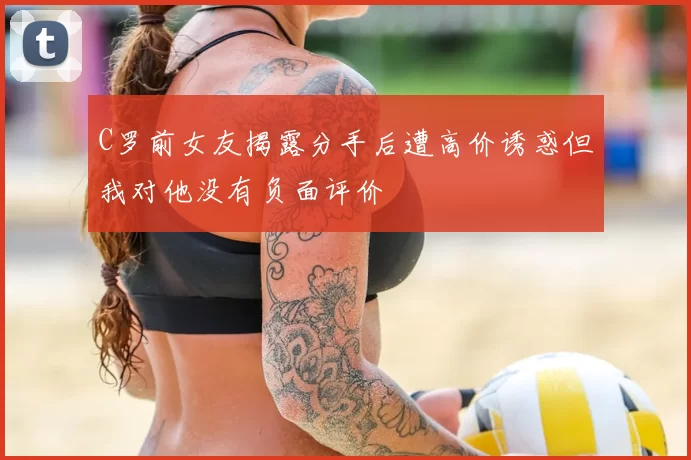 C罗前女友揭露分手后遭高价诱惑但我对他没有负面评价