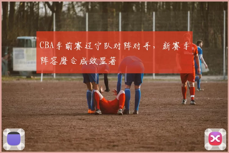 CBA季前赛辽宁队对阵对手，新赛季阵容磨合成效显著