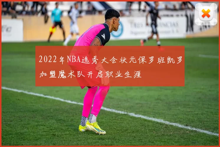 2022年NBA选秀大会状元保罗班凯罗加盟魔术队开启职业生涯