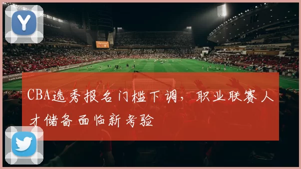 CBA选秀报名门槛下调，职业联赛人才储备面临新考验