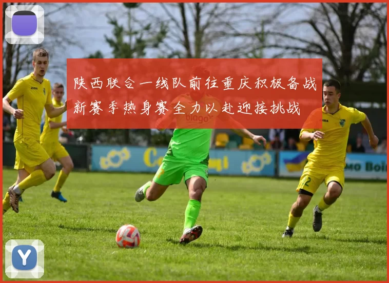 陕西联合一线队前往重庆积极备战新赛季热身赛全力以赴迎接挑战