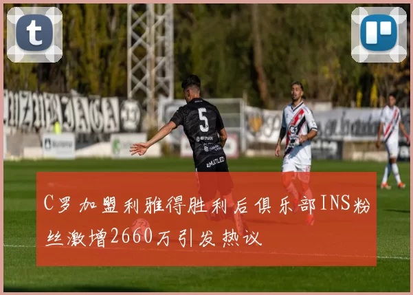 C罗加盟利雅得胜利后俱乐部INS粉丝激增2660万引发热议