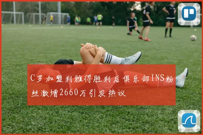 C罗加盟利雅得胜利后俱乐部INS粉丝激增2660万引发热议